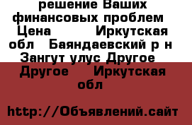 решение Ваших финансовых проблем › Цена ­ 100 - Иркутская обл., Баяндаевский р-н, Зангут улус Другое » Другое   . Иркутская обл.